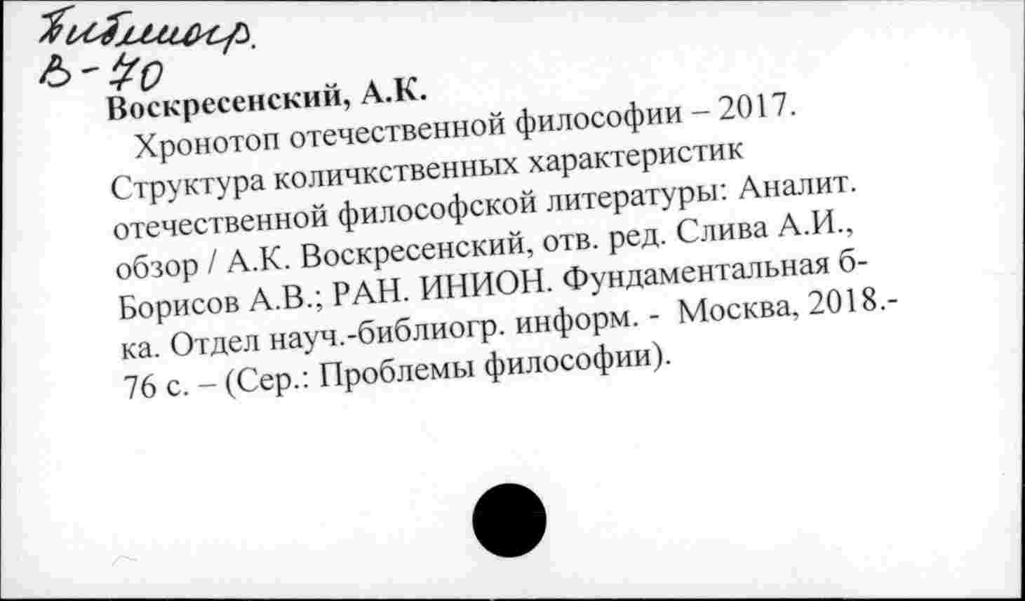 ﻿Воскресенский, А.К.
Хронотоп отечественной философии - 2017.
Структура количкственных характеристик отечественной философской литературы: Аналит. обзор / А.К. Воскресенский, отв. ред. Слива А.И., Борисов А.В.; РАН. ИНИОН. Фундаментальная б-ка. Отдел науч.-библиогр. информ. - Москва, 2018.-76 с. - (Сер.: Проблемы философии).